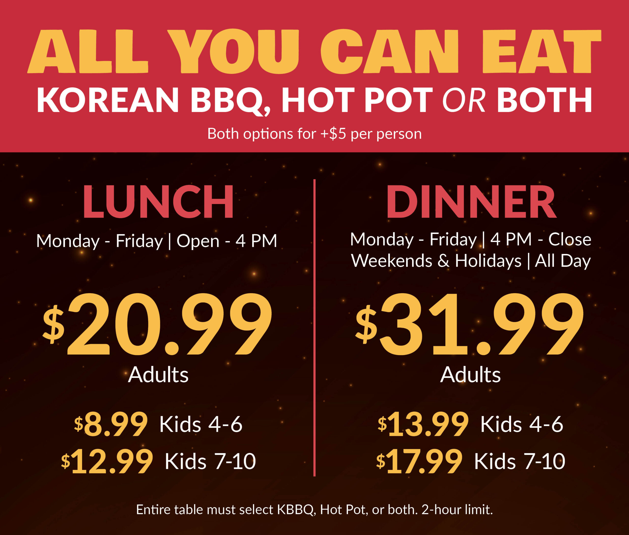 KPOT All You Can Eat pricing. Lunch Monday through Friday, open to 4 PM: adults $20.99, kids ages 4–6 $8.99, kids ages 7–10 $12.99. Dinner Monday through Friday from 4 PM to close, and weekends and holidays all day: adults $31.99, kids ages 4–6 $13.99, kids ages 7–10 $17.99. Choose Korean BBQ, Hot Pot, or both for an additional $5 per person. Entire table must select Korean BBQ, Hot Pot, or both. Two-hour limit.